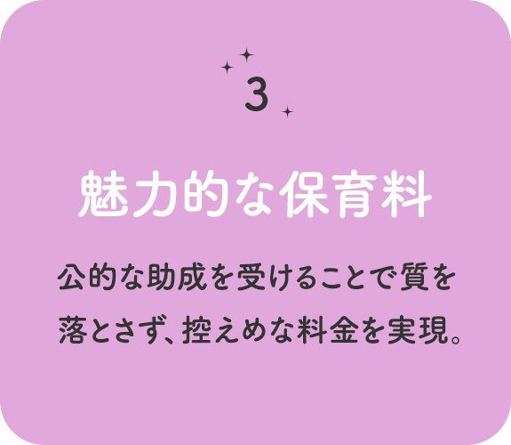 特徴その 3　魅力的な保育料 　公的な助成を受けることで質を落とさず、控えめな料金を実現。