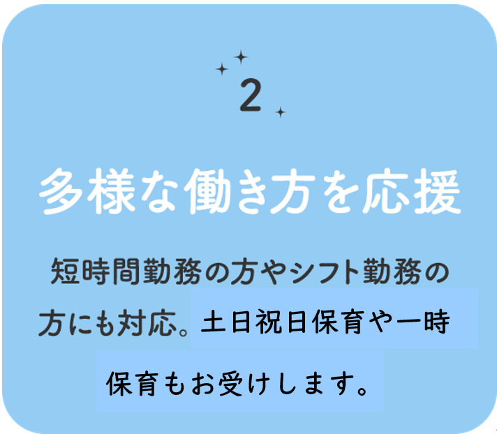 特徴その 2　多様な働き方を応援 　短時間勤務の方やシフト勤務の方にも対応。土・日・祝日保育や一時保育もお受けします。