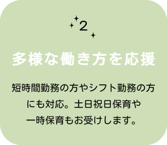 特徴その 2　多様な働き方を応援 　短時間勤務の方やシフト勤務の方にも対応。土・日・祝日保育や一時保育もお受けします。