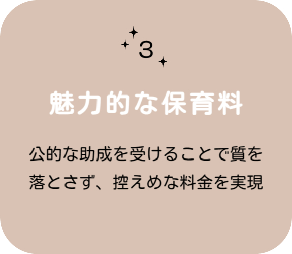 特徴その 3　魅力的な保育料 　公的な助成を受けることで質を落とさず、控えめな料金を実現。